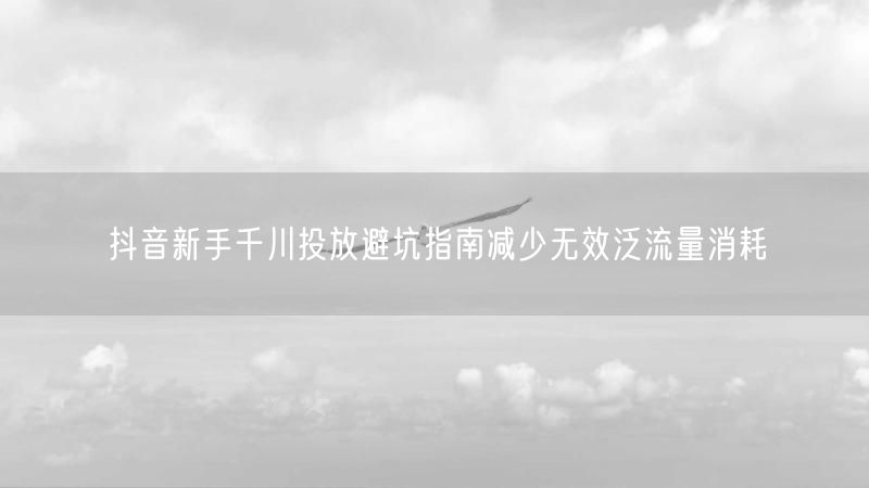 抖音新手千川投放避坑指南减少无效泛流量消耗