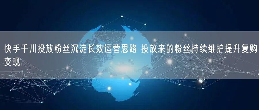 快手千川投放粉丝沉淀长效运营思路 投放来的粉丝持续维护提升复购变现