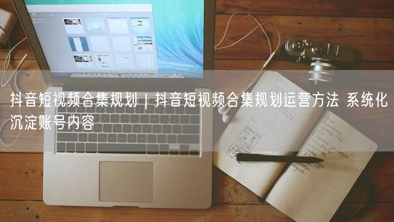 抖音短视频合集规划｜抖音短视频合集规划运营方法 系统化沉淀账号内容