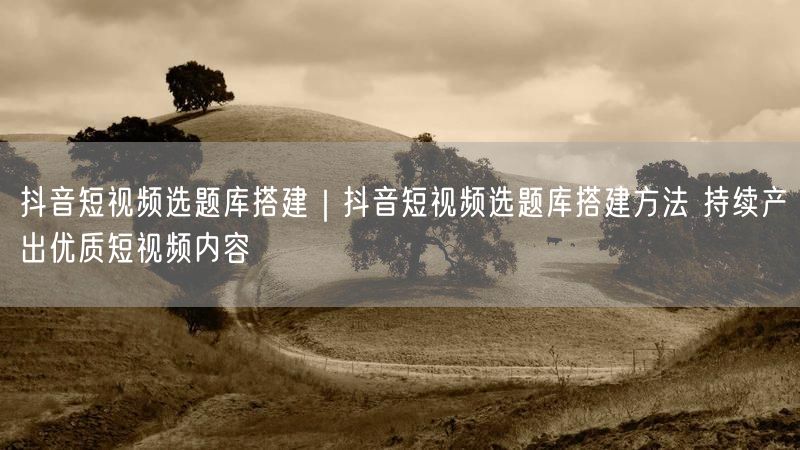 抖音短视频选题库搭建全攻略：方法+案例，优质产出不踩坑