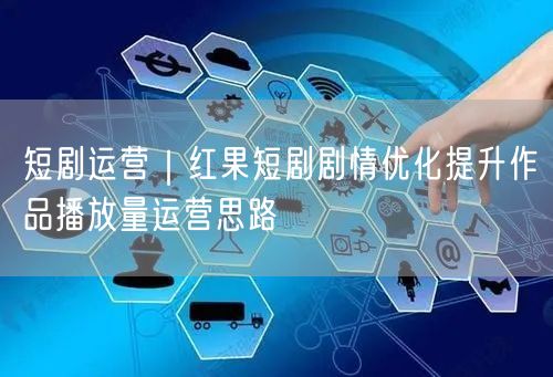 短剧运营｜红果短剧剧情优化提升作品播放量运营思路