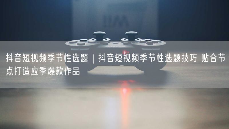 抖音短视频季节性选题|抖音短视频季节性选题技巧 贴合节点打造应季爆款作品