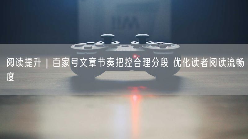 阅读提升|百家号文章节奏把控合理分段 优化读者阅读流畅度