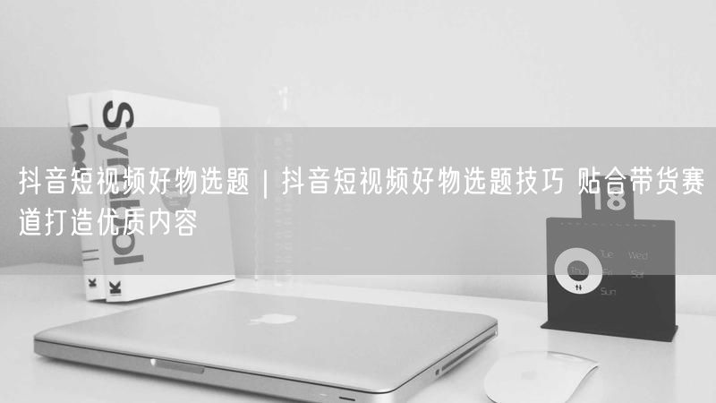抖音短视频好物选题|抖音短视频好物选题技巧 贴合带货赛道打造优质内容