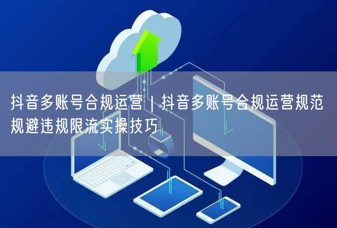 抖音多账号合规运营｜抖音多账号合规运营规范 规避违规限流实操技巧