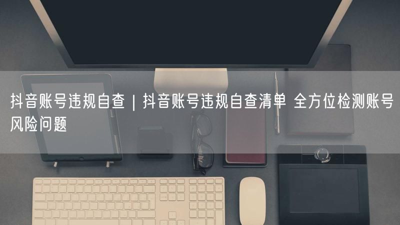 抖音账号违规自查|抖音账号违规自查清单 全方位检测账号风险问题