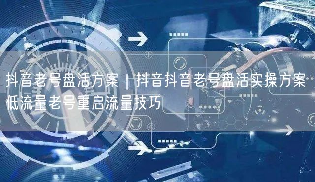 抖音老号盘活方案｜抖音抖音老号盘活实操方案 低流量老号重启流量技巧