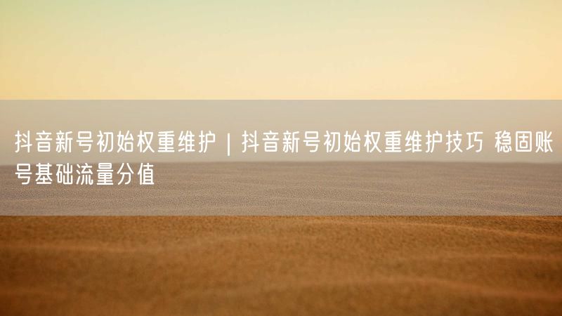 抖音新号初始权重维护|抖音新号初始权重维护技巧 稳固账号基础流量分值