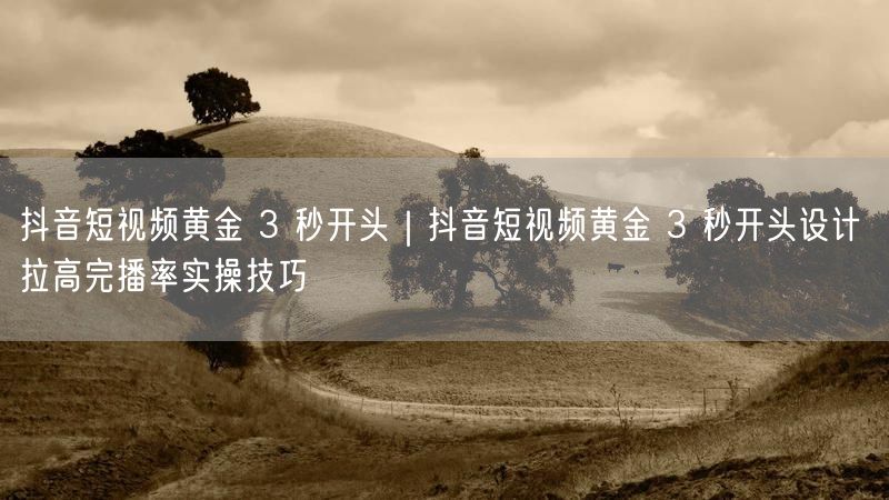 抖音短视频黄金 3 秒开头|抖音短视频黄金 3 秒开头设计 拉高完播率实操技巧