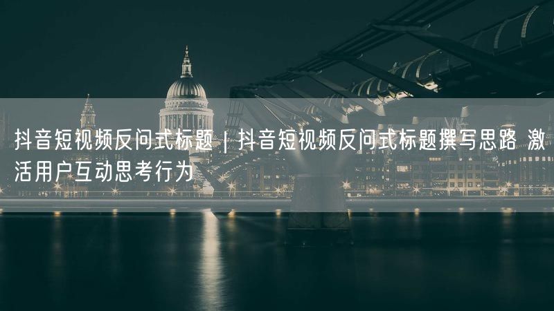 抖音短视频反问式标题｜抖音短视频反问式标题撰写思路 激活用户互动思考行为