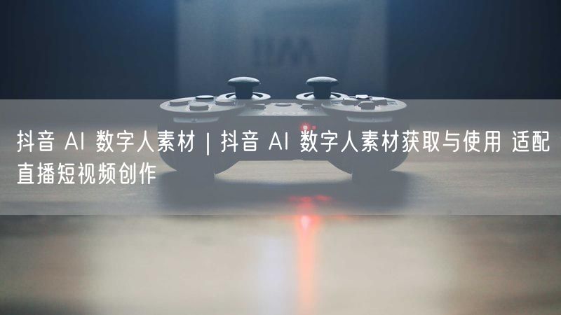 抖音 AI 数字人素材｜抖音 AI 数字人素材获取与使用 适配直播短视频创作