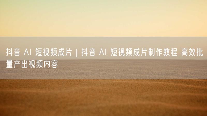 抖音 AI 短视频成片|抖音 AI 短视频成片制作教程 高效批量产出视频内容
