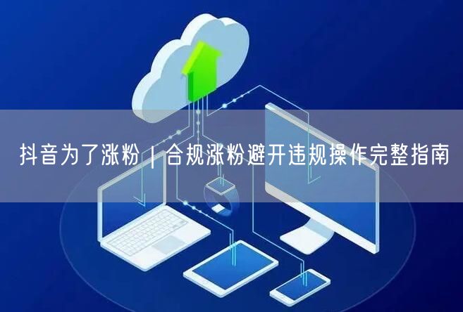抖音为了涨粉|合规涨粉避开违规操作完整指南