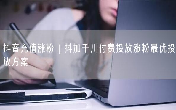 抖音充值涨粉｜抖加千川付费投放涨粉最优投放方案
