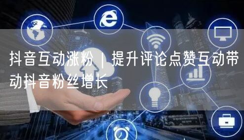 抖音互动涨粉｜提升评论点赞互动带动抖音粉丝增长