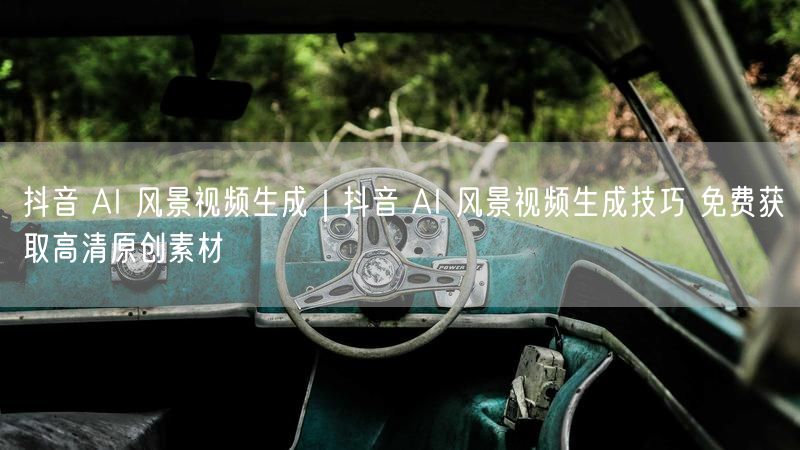 抖音 AI 风景视频生成｜抖音 AI 风景视频生成技巧 免费获取高清原创素材
