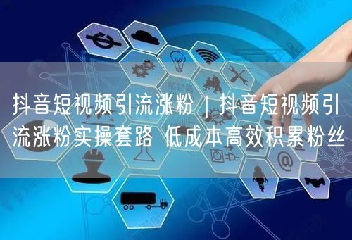 抖音短视频引流涨粉｜抖音短视频引流涨粉实操套路 低成本高效积累粉丝