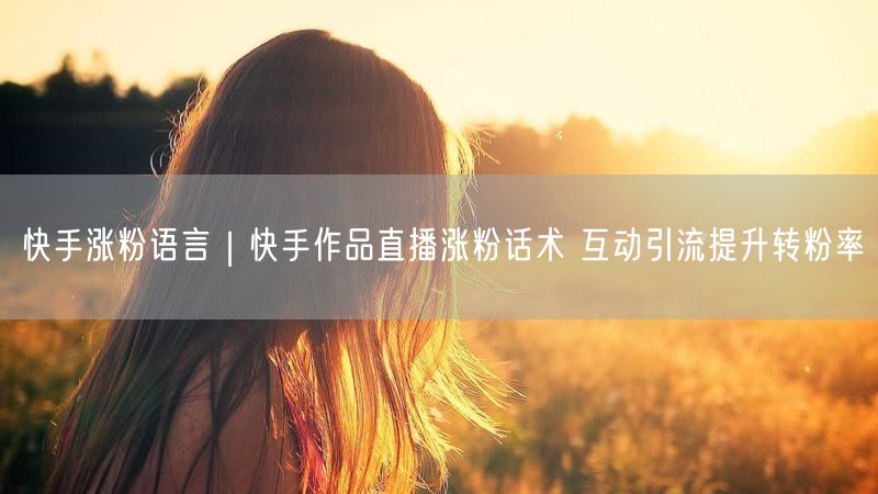 快手涨粉语言｜快手作品直播涨粉话术 互动引流提升转粉率