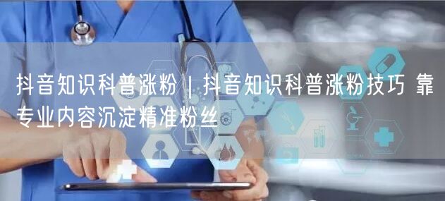 抖音知识科普涨粉秘籍：专业内容沉淀，精准获粉实操