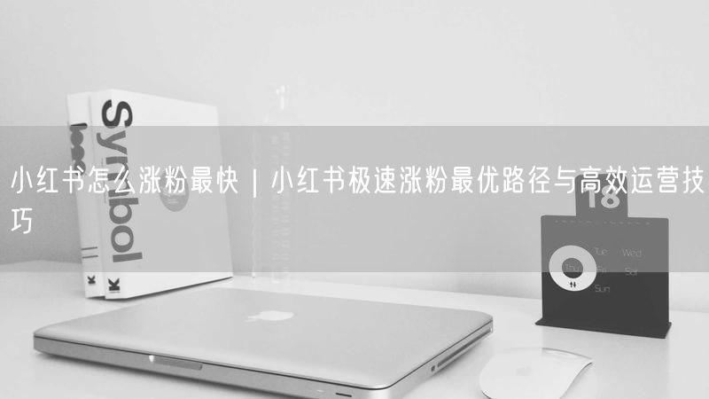 小红书怎么涨粉最快｜小红书极速涨粉最优路径与高效运营技巧