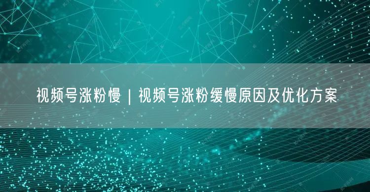 视频号涨粉慢｜视频号涨粉缓慢原因及优化方案