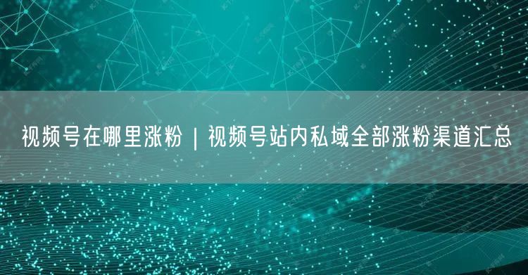 视频号在哪里涨粉|视频号站内私域全部涨粉渠道汇总