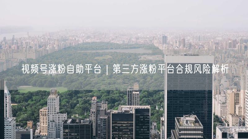 视频号涨粉自助平台｜第三方涨粉平台合规风险解析
