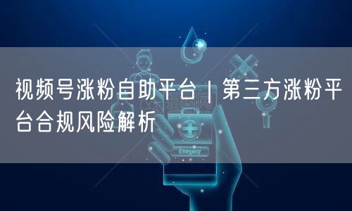 视频号涨粉需警惕：第三方平台合规风险与虚假流量