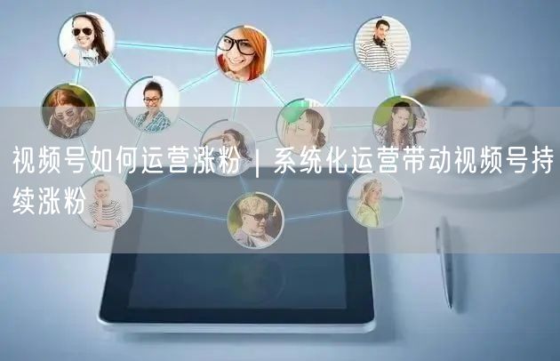 视频号运营涨粉秘籍：系统化策略+精准定位互动