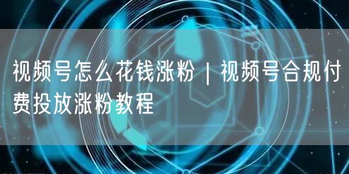 视频号付费投放涨粉全攻略：合规高效实现粉丝增长