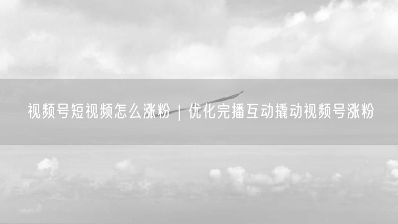 视频号短视频怎么涨粉|优化完播互动撬动视频号涨粉