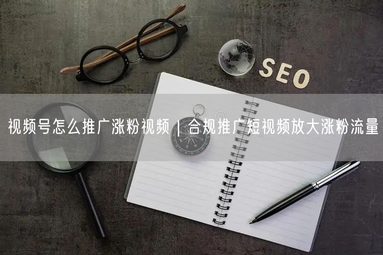 视频号怎么推广涨粉视频|合规推广短视频放大涨粉流量