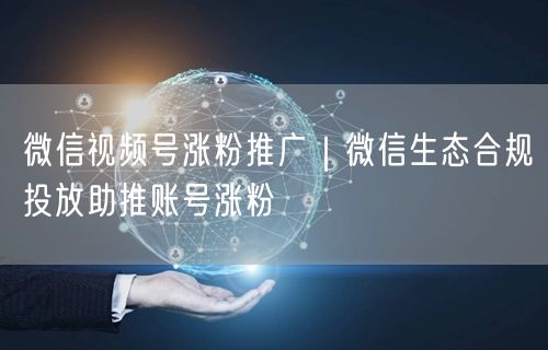 微信视频号涨粉攻略：生态推广+合规投放技巧