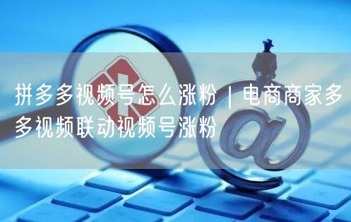 拼多多视频号怎么涨粉|电商商家多多视频联动视频号涨粉