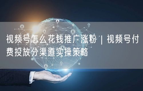 视频号推广涨粉全攻略：付费投放策略与广告渠道实操