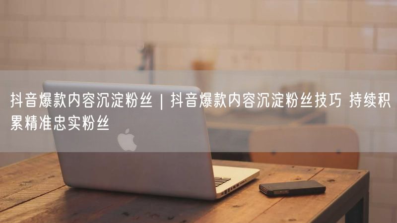 抖音爆款内容沉淀粉丝｜抖音爆款内容沉淀粉丝技巧 持续积累精准忠实粉丝