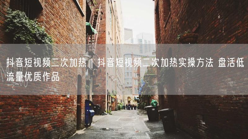 抖音短视频二次加热｜抖音短视频二次加热实操方法 盘活低流量优质作品