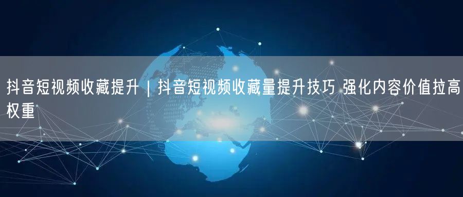 抖音短视频收藏提升｜抖音短视频收藏量提升技巧 强化内容价值拉高权重