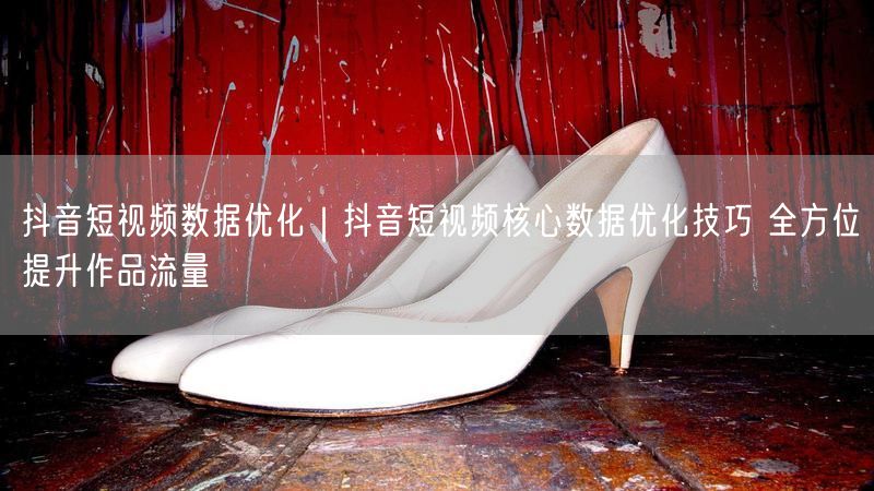 抖音短视频数据优化｜抖音短视频核心数据优化技巧 全方位提升作品流量