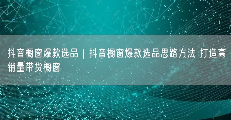 抖音橱窗爆款选品｜抖音橱窗爆款选品思路方法 打造高销量带货橱窗