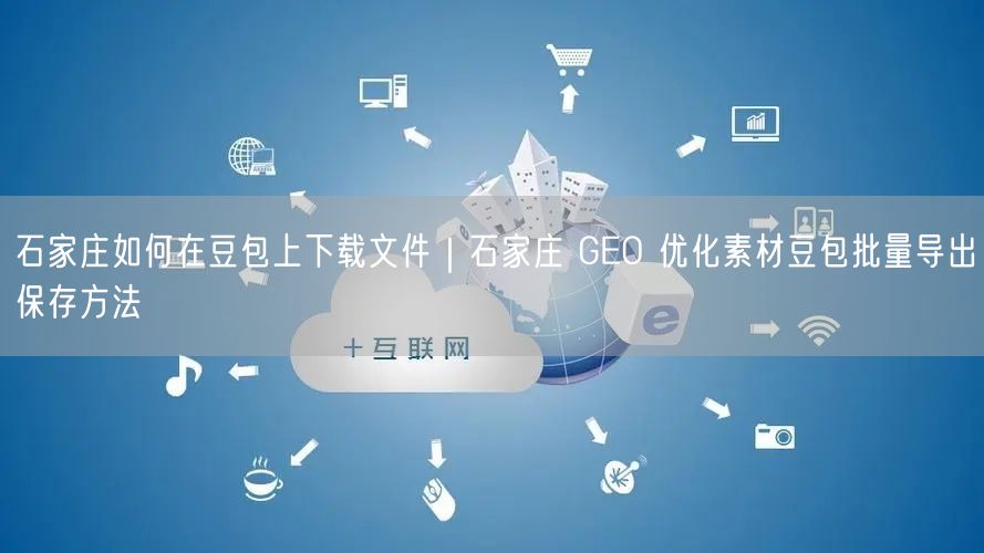 石家庄如何在豆包上下载文件｜石家庄 GEO 优化素材豆包批量导出保存方法