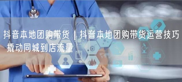 抖音本地团购带货运营技巧，助力商家撬动同城流量