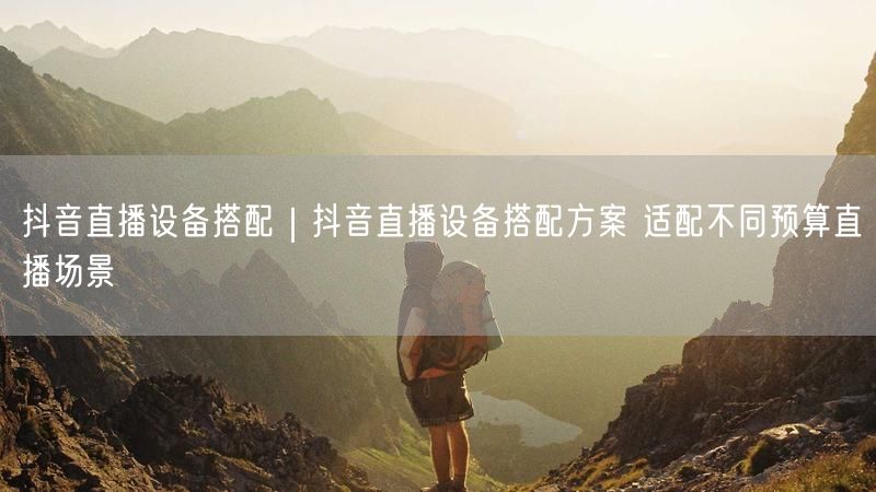 抖音直播设备搭配｜抖音直播设备搭配方案 适配不同预算直播场景