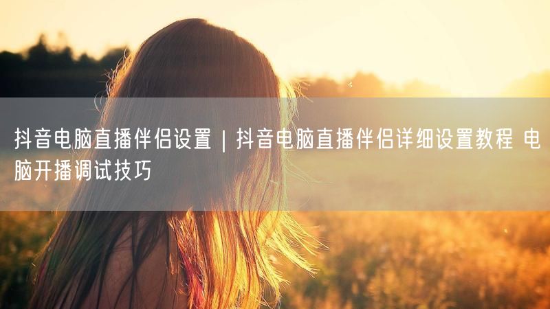抖音电脑直播伴侣设置|抖音电脑直播伴侣详细设置教程 电脑开播调试技巧