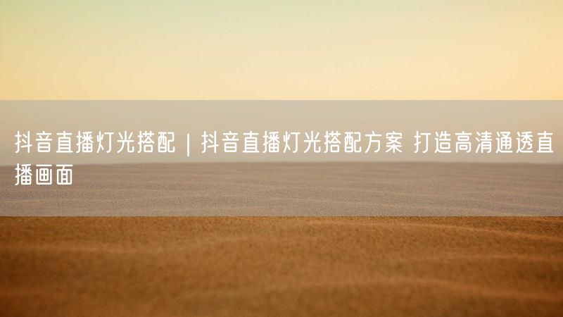 抖音直播灯光搭配｜抖音直播灯光搭配方案 打造高清通透直播画面