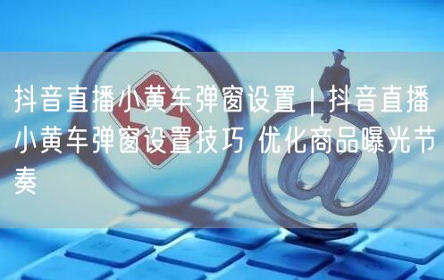 抖音直播小黄车弹窗设置|抖音直播小黄车弹窗设置技巧 优化商品曝光节奏