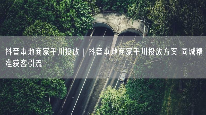 抖音本地商家千川投放｜抖音本地商家千川投放方案 同城精准获客引流