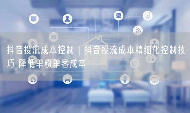 抖音投流成本控制｜抖音投流成本精细化控制技巧 降低单粉单客成本