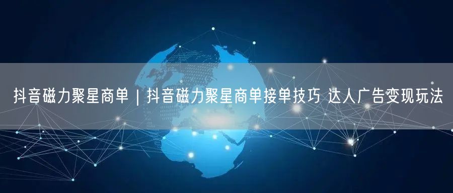 抖音磁力聚星商单｜抖音磁力聚星商单接单技巧 达人广告变现玩法