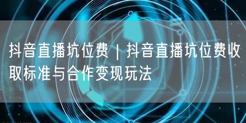 抖音直播坑位费｜抖音直播坑位费收取标准与合作变现玩法